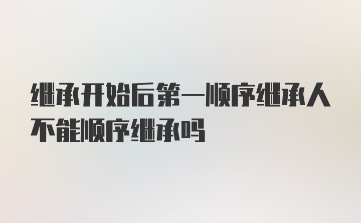 继承开始后第一顺序继承人不能顺序继承吗