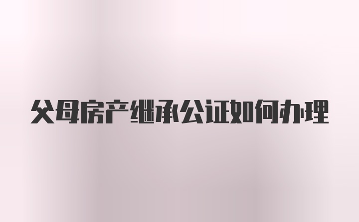 父母房产继承公证如何办理