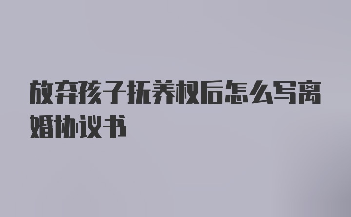 放弃孩子抚养权后怎么写离婚协议书