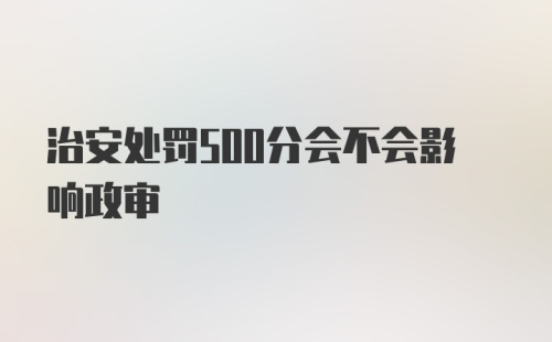 治安处罚500分会不会影响政审