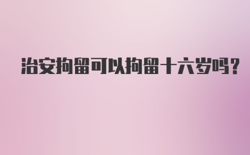 治安拘留可以拘留十六岁吗？