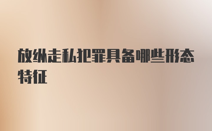 放纵走私犯罪具备哪些形态特征