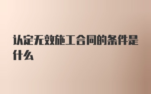 认定无效施工合同的条件是什么