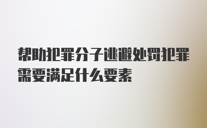 帮助犯罪分子逃避处罚犯罪需要满足什么要素