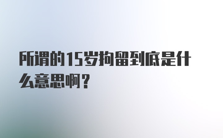 所谓的15岁拘留到底是什么意思啊?