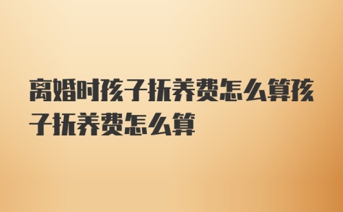 离婚时孩子抚养费怎么算孩子抚养费怎么算