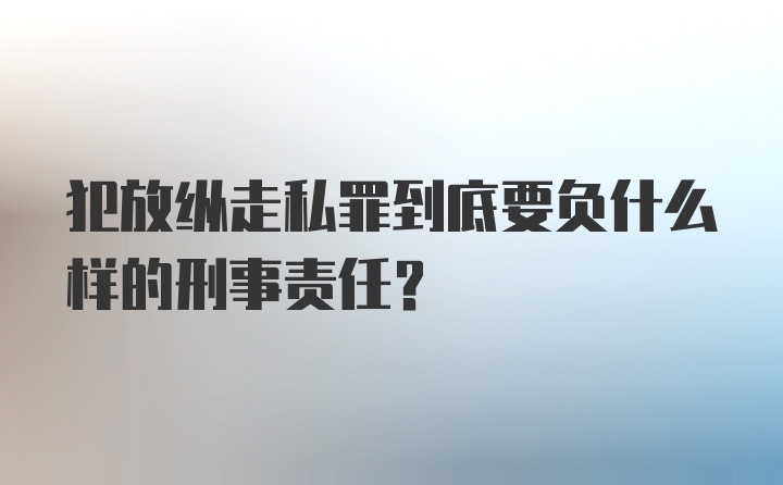 犯放纵走私罪到底要负什么样的刑事责任？