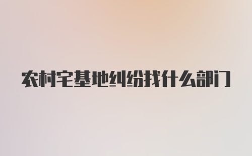 农村宅基地纠纷找什么部门