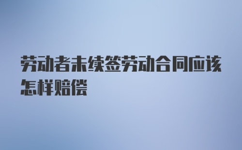 劳动者未续签劳动合同应该怎样赔偿