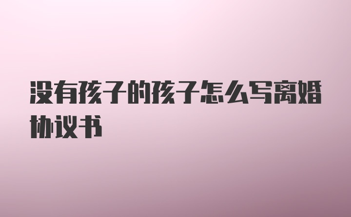 没有孩子的孩子怎么写离婚协议书