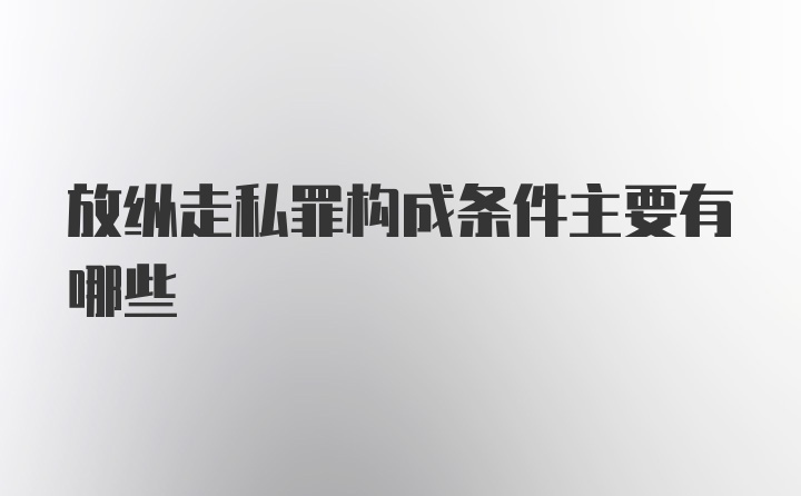 放纵走私罪构成条件主要有哪些