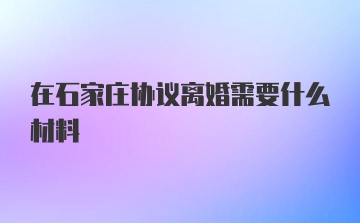 在石家庄协议离婚需要什么材料