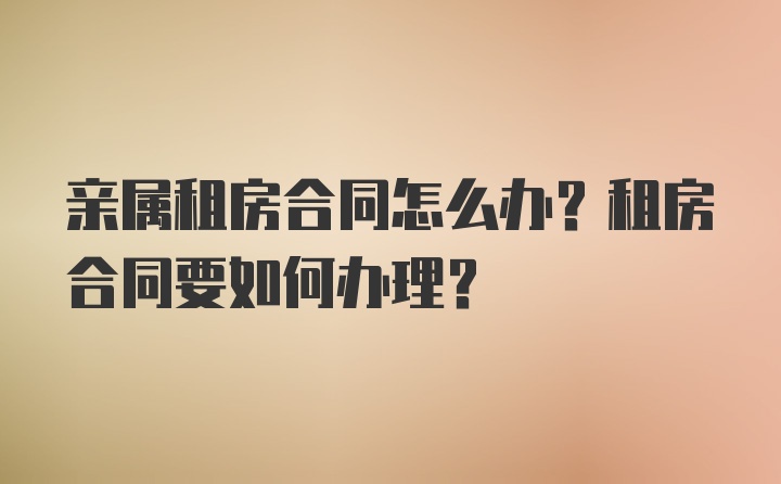 亲属租房合同怎么办？租房合同要如何办理？