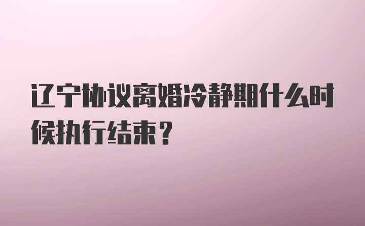 辽宁协议离婚冷静期什么时候执行结束？