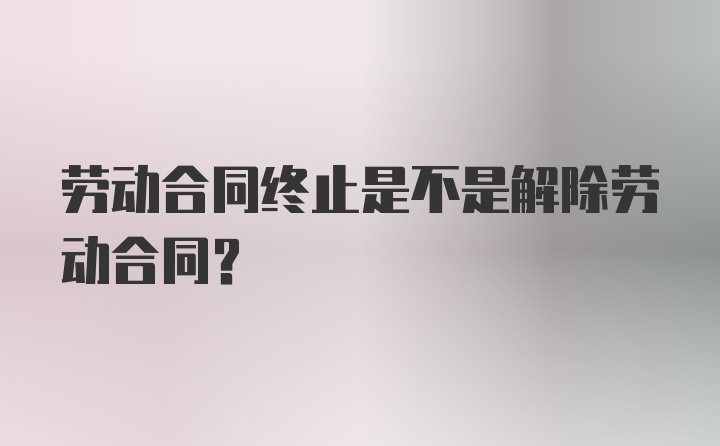 劳动合同终止是不是解除劳动合同？