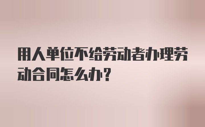 用人单位不给劳动者办理劳动合同怎么办？