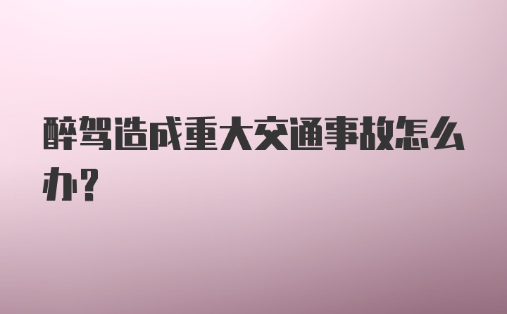 醉驾造成重大交通事故怎么办？