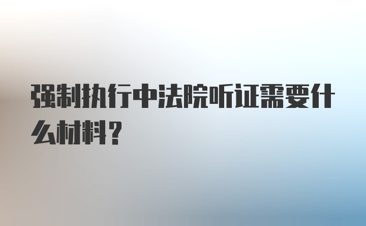 强制执行中法院听证需要什么材料?