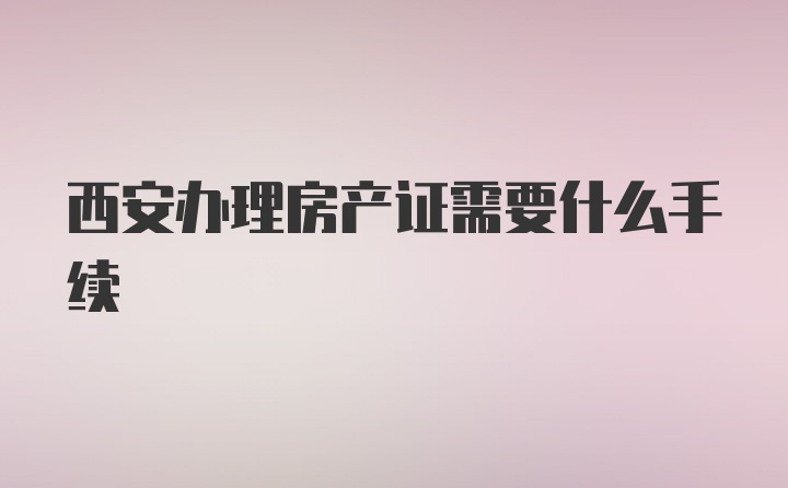 西安办理房产证需要什么手续