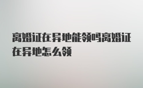 离婚证在异地能领吗离婚证在异地怎么领