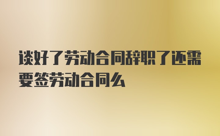 谈好了劳动合同辞职了还需要签劳动合同么