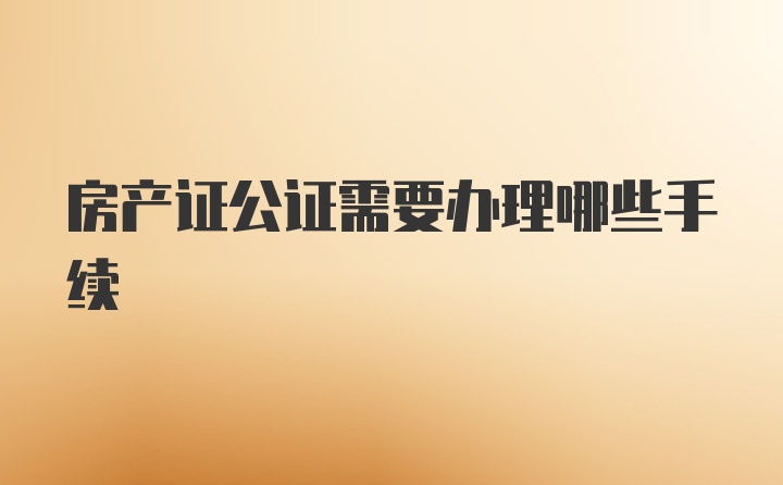 房产证公证需要办理哪些手续