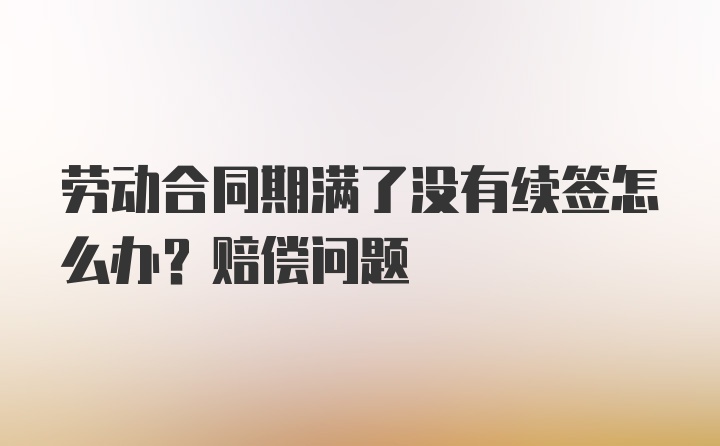 劳动合同期满了没有续签怎么办？赔偿问题