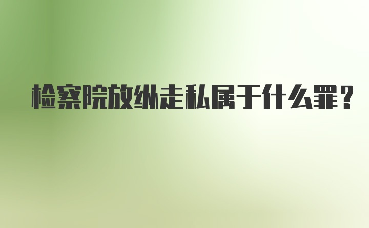 检察院放纵走私属于什么罪？