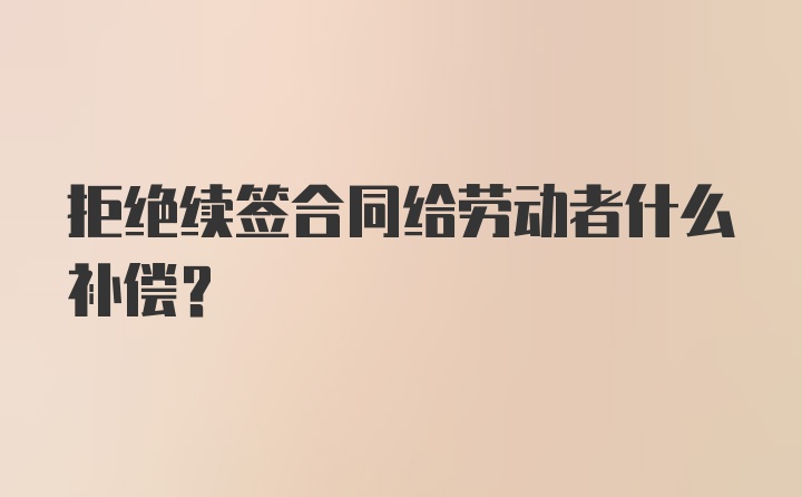 拒绝续签合同给劳动者什么补偿？