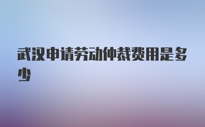 武汉申请劳动仲裁费用是多少