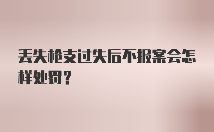 丢失枪支过失后不报案会怎样处罚?