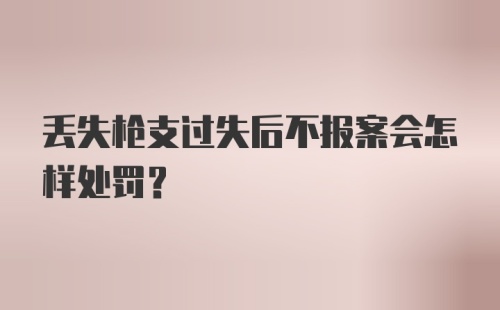 丢失枪支过失后不报案会怎样处罚?