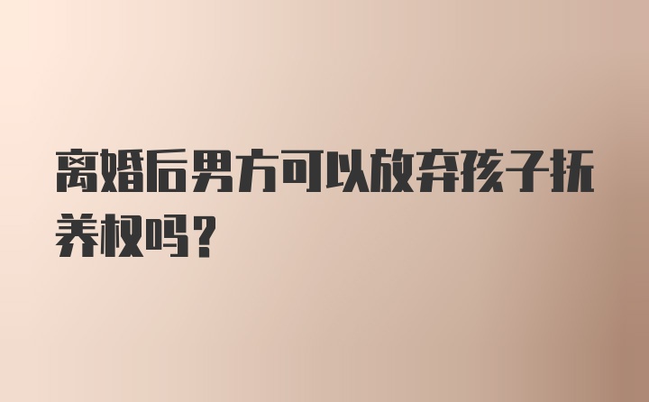 离婚后男方可以放弃孩子抚养权吗？