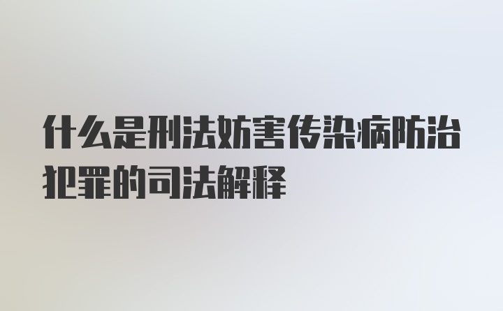 什么是刑法妨害传染病防治犯罪的司法解释