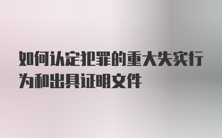 如何认定犯罪的重大失实行为和出具证明文件