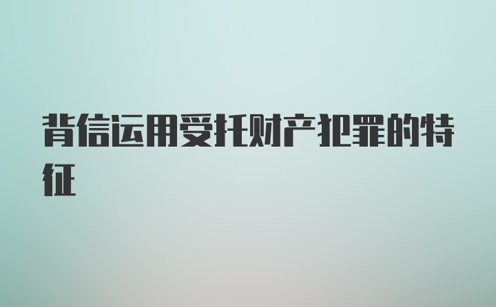 背信运用受托财产犯罪的特征