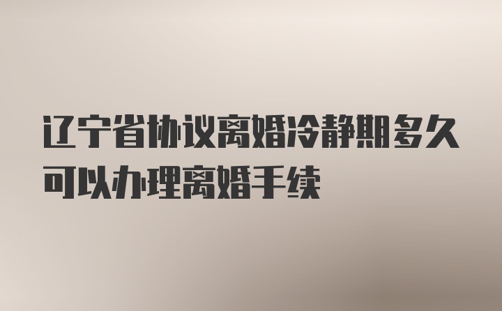 辽宁省协议离婚冷静期多久可以办理离婚手续