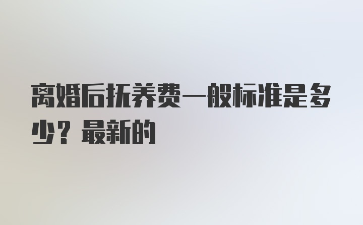 离婚后抚养费一般标准是多少？最新的