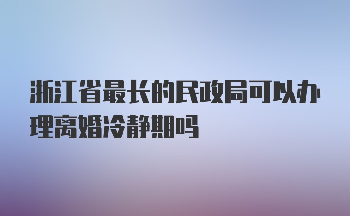 浙江省最长的民政局可以办理离婚冷静期吗