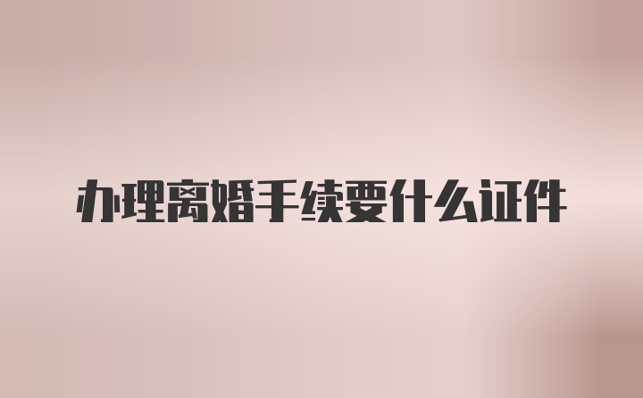 办理离婚手续要什么证件