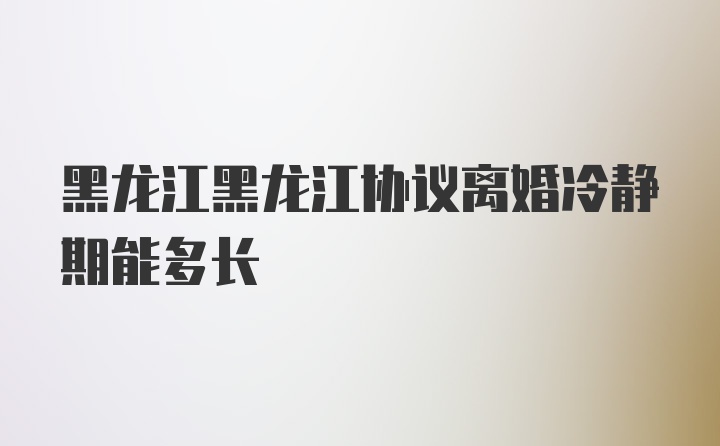 黑龙江黑龙江协议离婚冷静期能多长