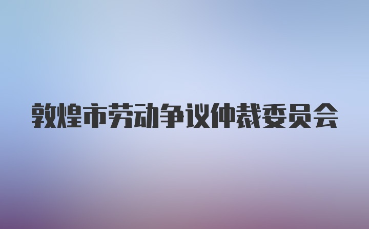 敦煌市劳动争议仲裁委员会