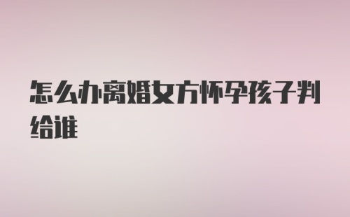 怎么办离婚女方怀孕孩子判给谁