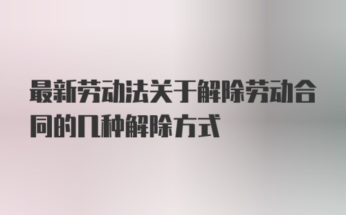 最新劳动法关于解除劳动合同的几种解除方式