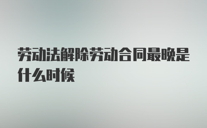 劳动法解除劳动合同最晚是什么时候