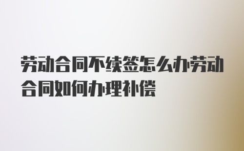 劳动合同不续签怎么办劳动合同如何办理补偿