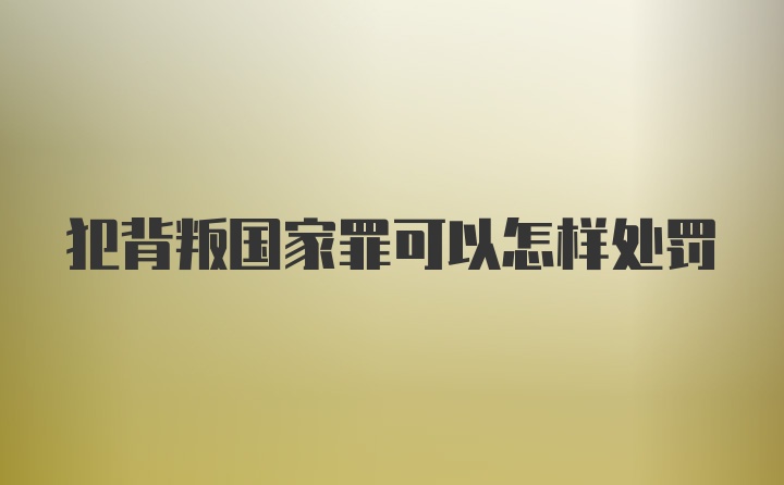 犯背叛国家罪可以怎样处罚