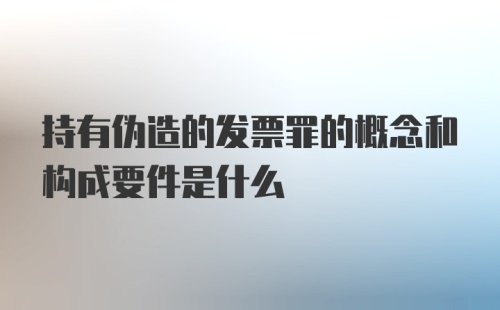 持有伪造的发票罪的概念和构成要件是什么