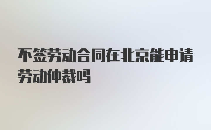 不签劳动合同在北京能申请劳动仲裁吗