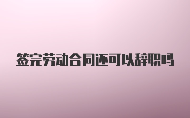 签完劳动合同还可以辞职吗